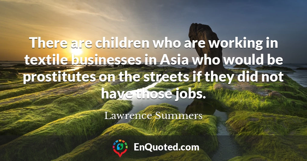 There are children who are working in textile businesses in Asia who would be prostitutes on the streets if they did not have those jobs.