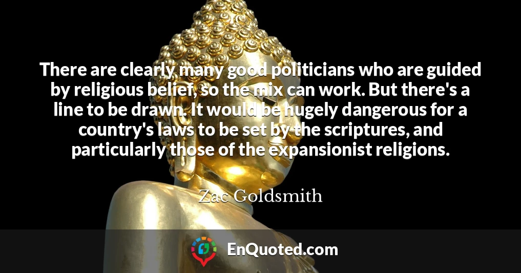 There are clearly many good politicians who are guided by religious belief, so the mix can work. But there's a line to be drawn. It would be hugely dangerous for a country's laws to be set by the scriptures, and particularly those of the expansionist religions.