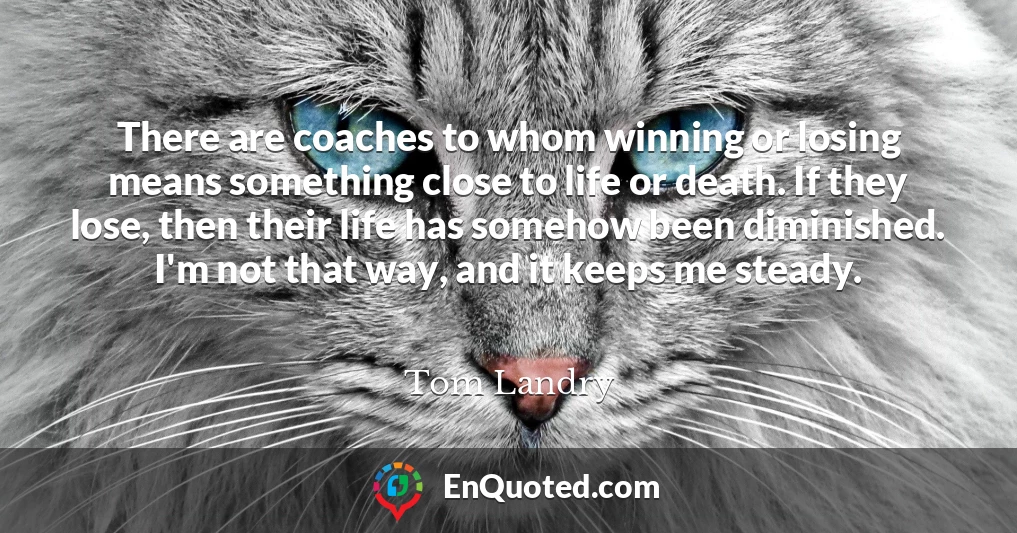 There are coaches to whom winning or losing means something close to life or death. If they lose, then their life has somehow been diminished. I'm not that way, and it keeps me steady.
