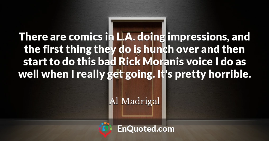 There are comics in L.A. doing impressions, and the first thing they do is hunch over and then start to do this bad Rick Moranis voice I do as well when I really get going. It's pretty horrible.