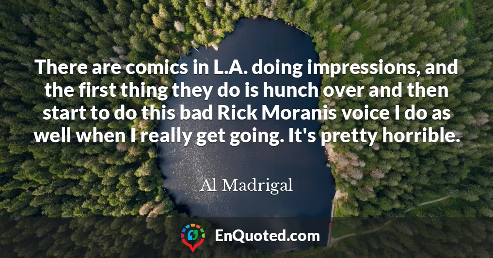 There are comics in L.A. doing impressions, and the first thing they do is hunch over and then start to do this bad Rick Moranis voice I do as well when I really get going. It's pretty horrible.