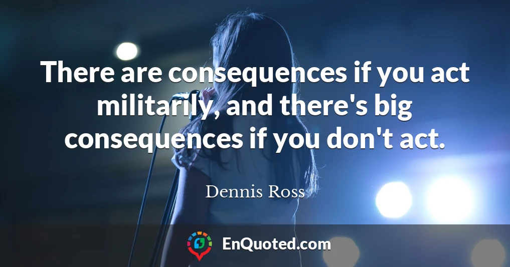 There are consequences if you act militarily, and there's big consequences if you don't act.