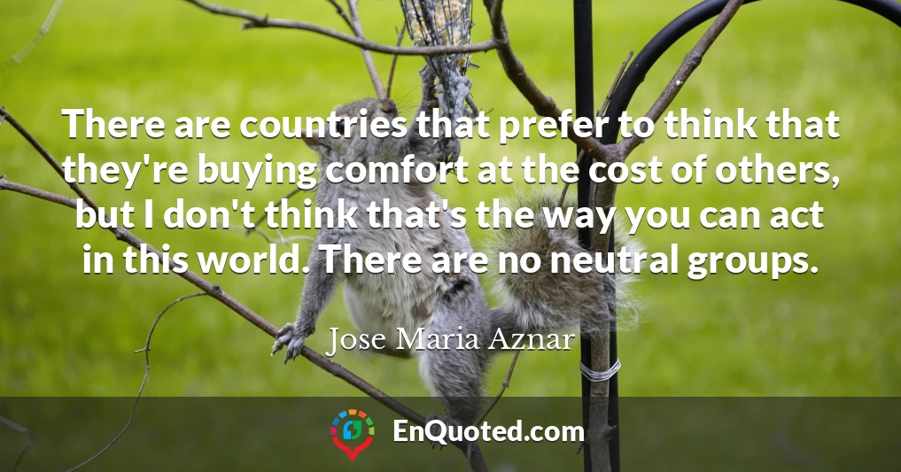 There are countries that prefer to think that they're buying comfort at the cost of others, but I don't think that's the way you can act in this world. There are no neutral groups.