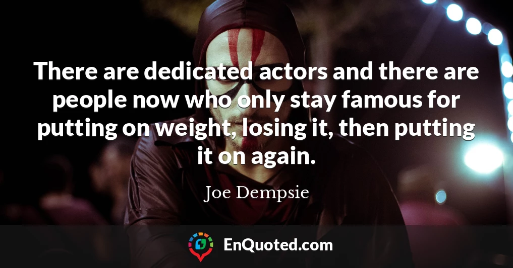 There are dedicated actors and there are people now who only stay famous for putting on weight, losing it, then putting it on again.
