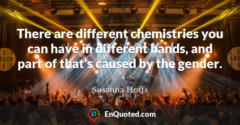 There are different chemistries you can have in different bands, and part of that's caused by the gender.