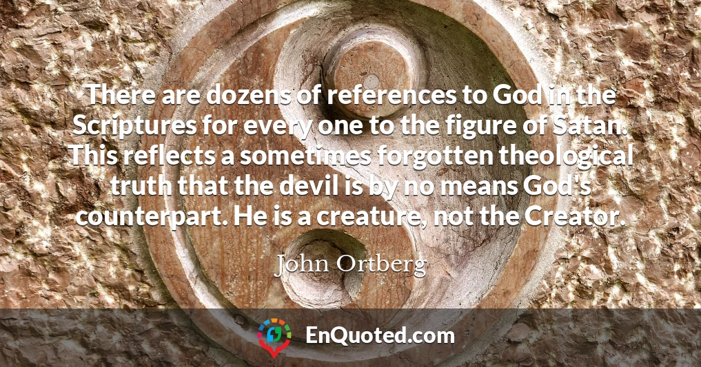 There are dozens of references to God in the Scriptures for every one to the figure of Satan. This reflects a sometimes forgotten theological truth that the devil is by no means God's counterpart. He is a creature, not the Creator.