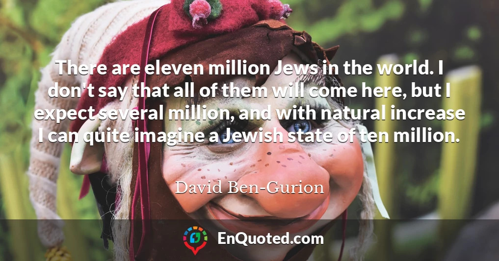 There are eleven million Jews in the world. I don't say that all of them will come here, but I expect several million, and with natural increase I can quite imagine a Jewish state of ten million.
