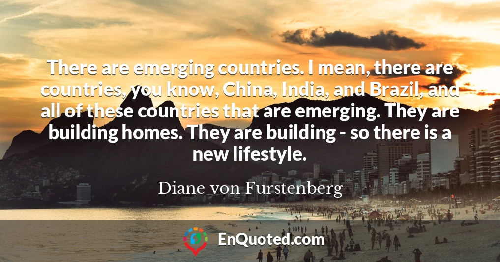 There are emerging countries. I mean, there are countries, you know, China, India, and Brazil, and all of these countries that are emerging. They are building homes. They are building - so there is a new lifestyle.
