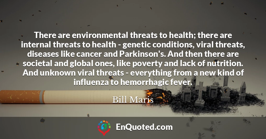 There are environmental threats to health; there are internal threats to health - genetic conditions, viral threats, diseases like cancer and Parkinson's. And then there are societal and global ones, like poverty and lack of nutrition. And unknown viral threats - everything from a new kind of influenza to hemorrhagic fever.