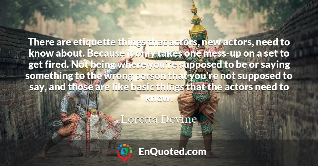 There are etiquette things that actors, new actors, need to know about. Because it only takes one mess-up on a set to get fired. Not being where you're supposed to be or saying something to the wrong person that you're not supposed to say, and those are like basic things that the actors need to know.