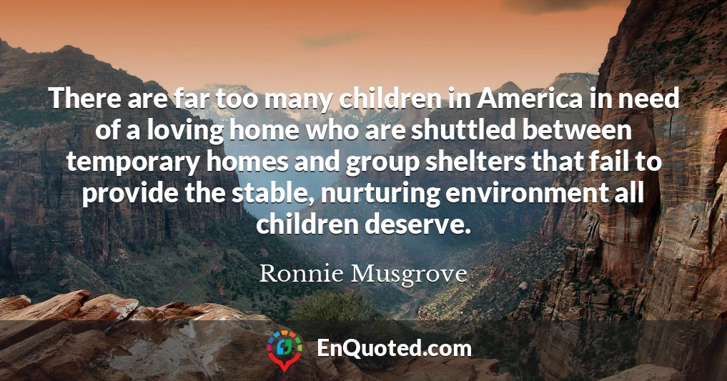 There are far too many children in America in need of a loving home who are shuttled between temporary homes and group shelters that fail to provide the stable, nurturing environment all children deserve.