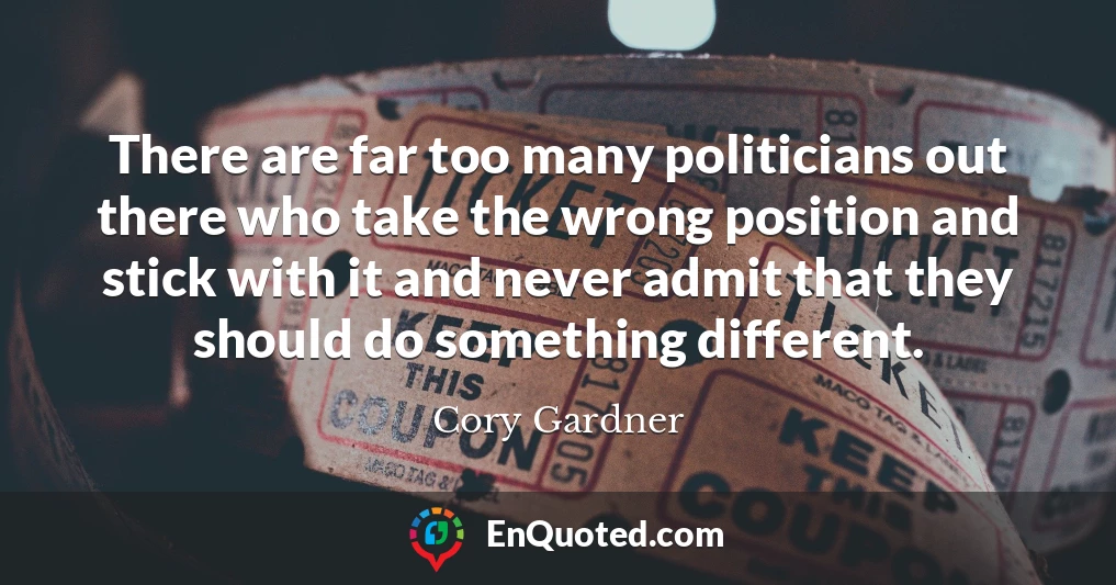 There are far too many politicians out there who take the wrong position and stick with it and never admit that they should do something different.