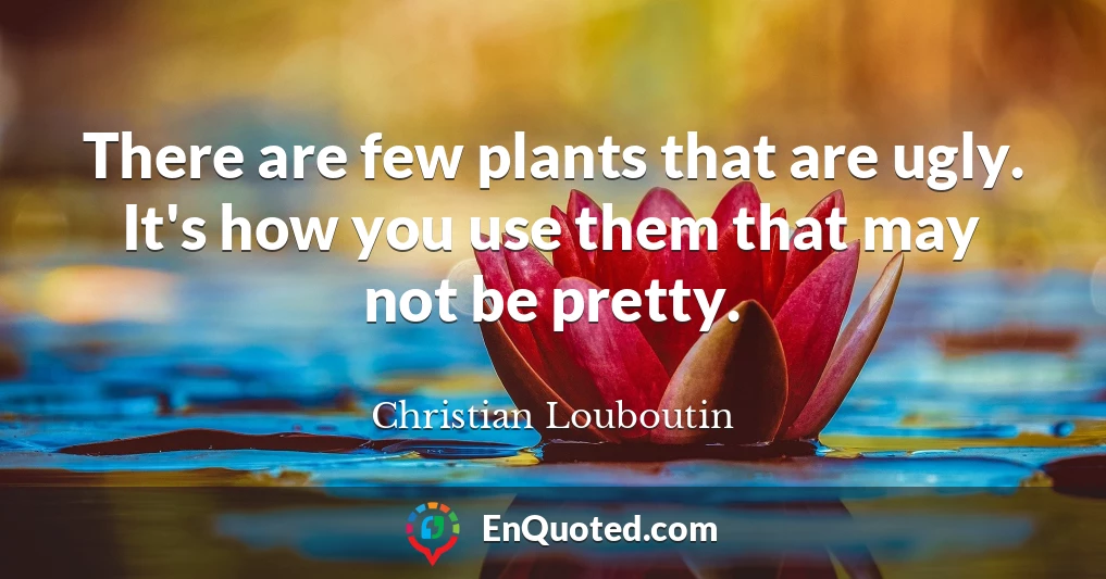 There are few plants that are ugly. It's how you use them that may not be pretty.