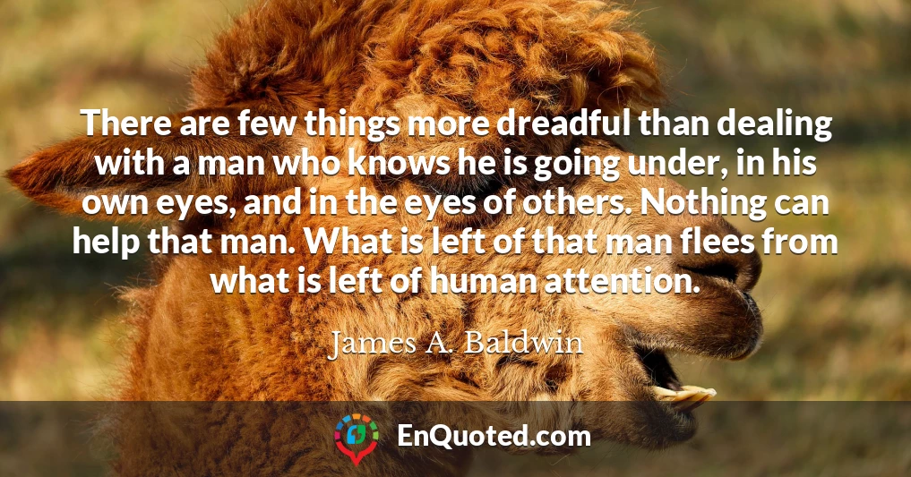 There are few things more dreadful than dealing with a man who knows he is going under, in his own eyes, and in the eyes of others. Nothing can help that man. What is left of that man flees from what is left of human attention.