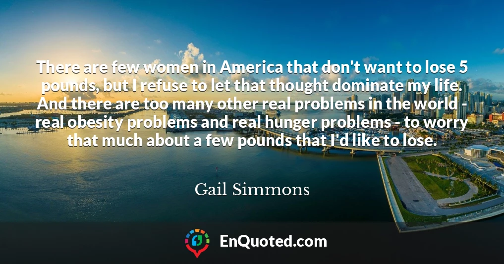 There are few women in America that don't want to lose 5 pounds, but I refuse to let that thought dominate my life. And there are too many other real problems in the world - real obesity problems and real hunger problems - to worry that much about a few pounds that I'd like to lose.
