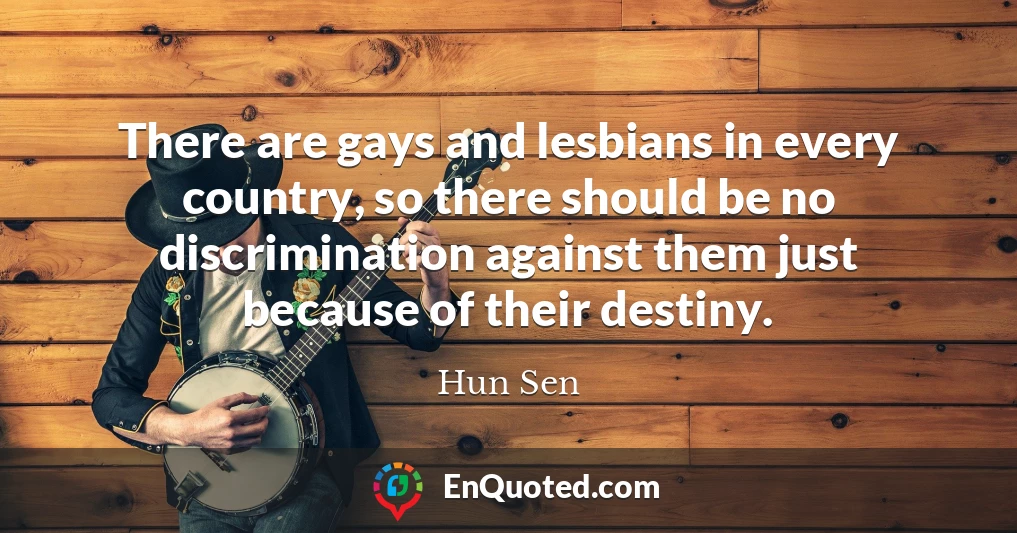There are gays and lesbians in every country, so there should be no discrimination against them just because of their destiny.