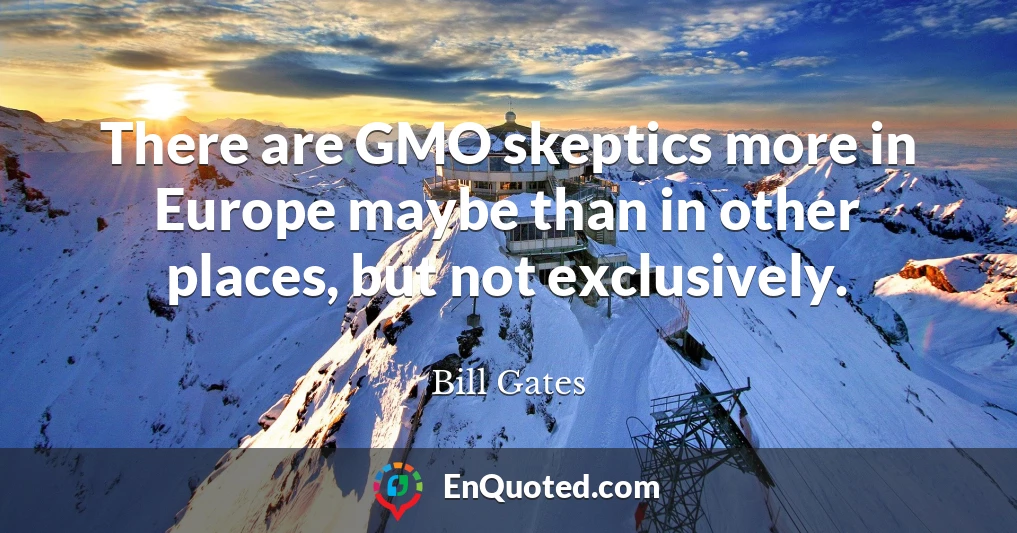 There are GMO skeptics more in Europe maybe than in other places, but not exclusively.