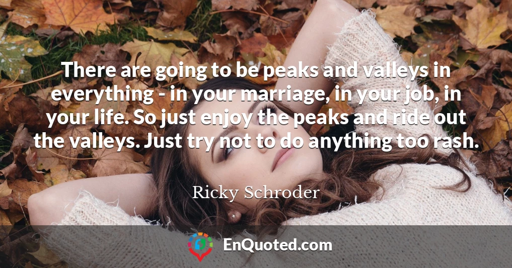 There are going to be peaks and valleys in everything - in your marriage, in your job, in your life. So just enjoy the peaks and ride out the valleys. Just try not to do anything too rash.