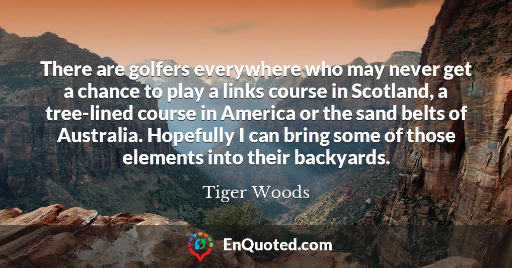 There are golfers everywhere who may never get a chance to play a links course in Scotland, a tree-lined course in America or the sand belts of Australia. Hopefully I can bring some of those elements into their backyards.