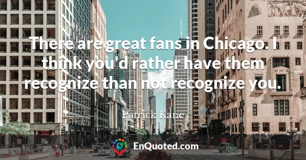 There are great fans in Chicago. I think you'd rather have them recognize than not recognize you.