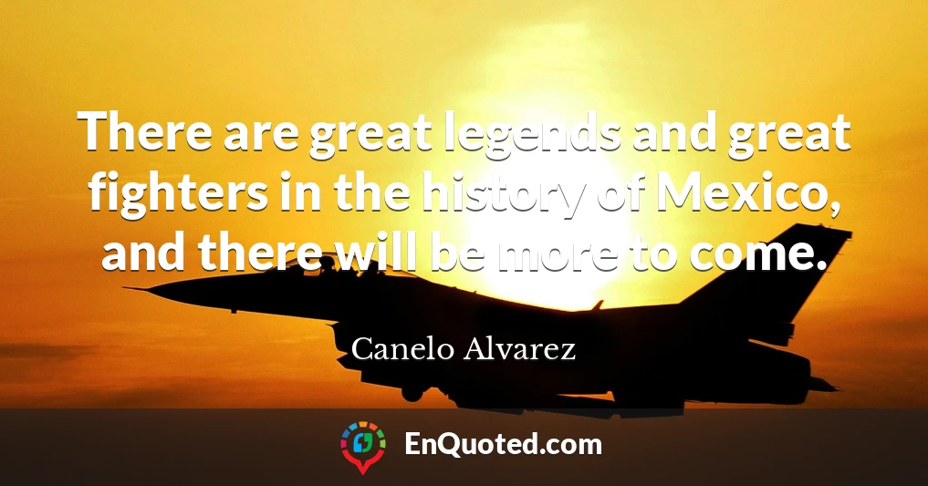 There are great legends and great fighters in the history of Mexico, and there will be more to come.