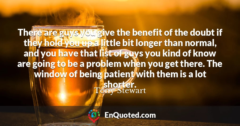 There are guys you give the benefit of the doubt if they hold you up a little bit longer than normal, and you have that list of guys you kind of know are going to be a problem when you get there. The window of being patient with them is a lot shorter.