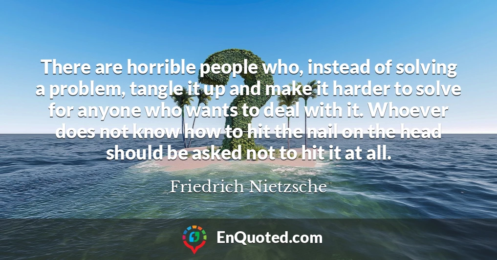 There are horrible people who, instead of solving a problem, tangle it up and make it harder to solve for anyone who wants to deal with it. Whoever does not know how to hit the nail on the head should be asked not to hit it at all.