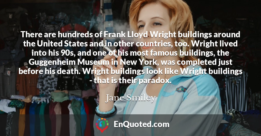 There are hundreds of Frank Lloyd Wright buildings around the United States and in other countries, too. Wright lived into his 90s, and one of his most famous buildings, the Guggenheim Museum in New York, was completed just before his death. Wright buildings look like Wright buildings - that is their paradox.