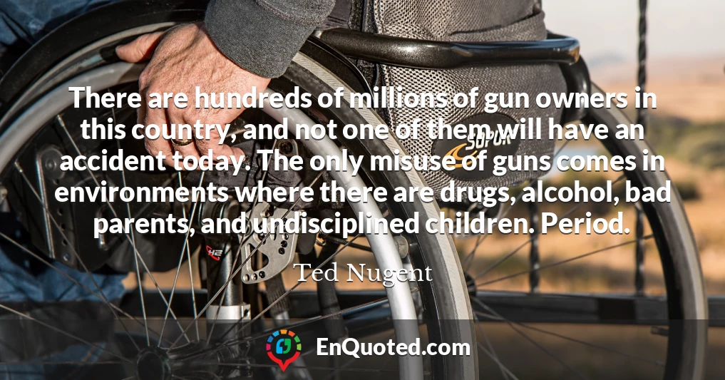 There are hundreds of millions of gun owners in this country, and not one of them will have an accident today. The only misuse of guns comes in environments where there are drugs, alcohol, bad parents, and undisciplined children. Period.