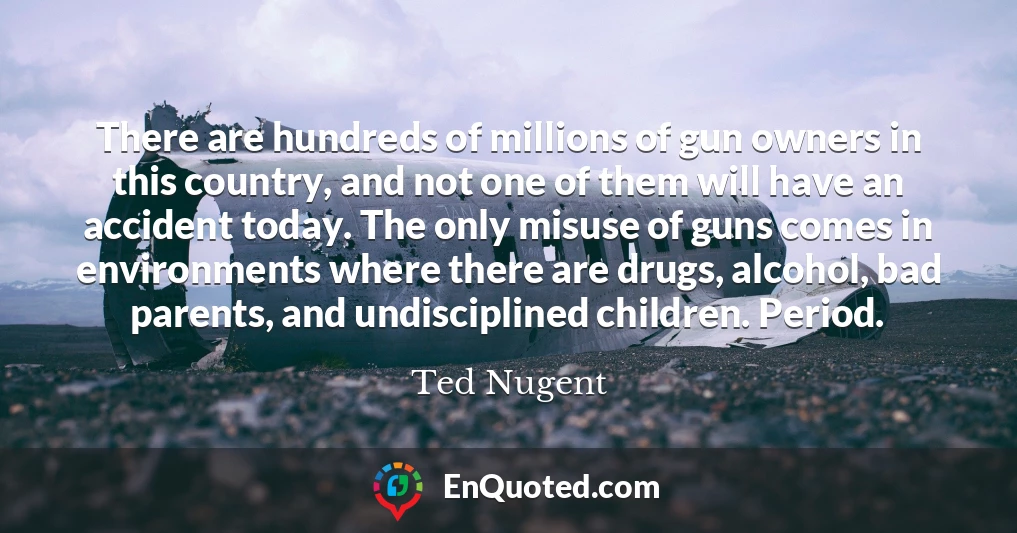 There are hundreds of millions of gun owners in this country, and not one of them will have an accident today. The only misuse of guns comes in environments where there are drugs, alcohol, bad parents, and undisciplined children. Period.