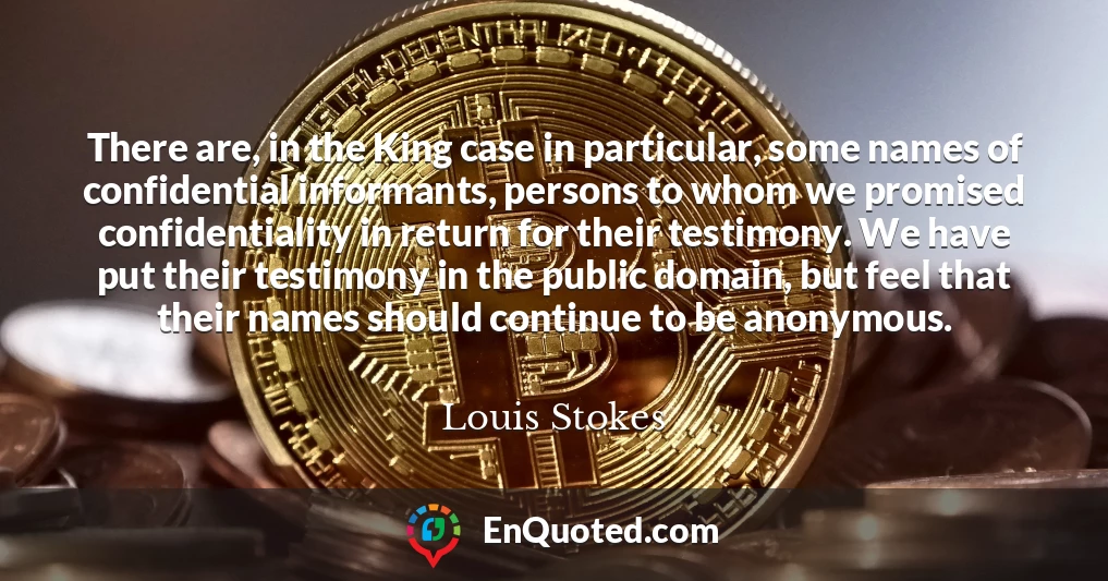 There are, in the King case in particular, some names of confidential informants, persons to whom we promised confidentiality in return for their testimony. We have put their testimony in the public domain, but feel that their names should continue to be anonymous.