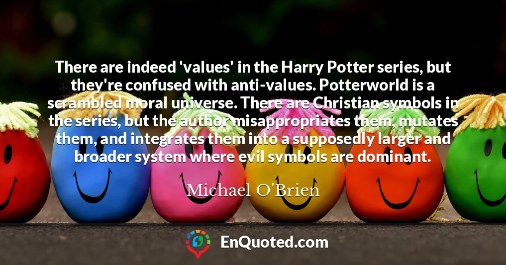 There are indeed 'values' in the Harry Potter series, but they're confused with anti-values. Potterworld is a scrambled moral universe. There are Christian symbols in the series, but the author misappropriates them, mutates them, and integrates them into a supposedly larger and broader system where evil symbols are dominant.