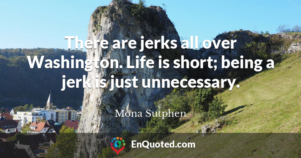 There are jerks all over Washington. Life is short; being a jerk is just unnecessary.