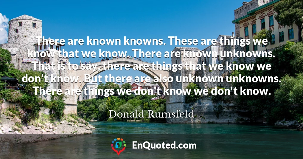 There are known knowns. These are things we know that we know. There are known unknowns. That is to say, there are things that we know we don't know. But there are also unknown unknowns. There are things we don't know we don't know.
