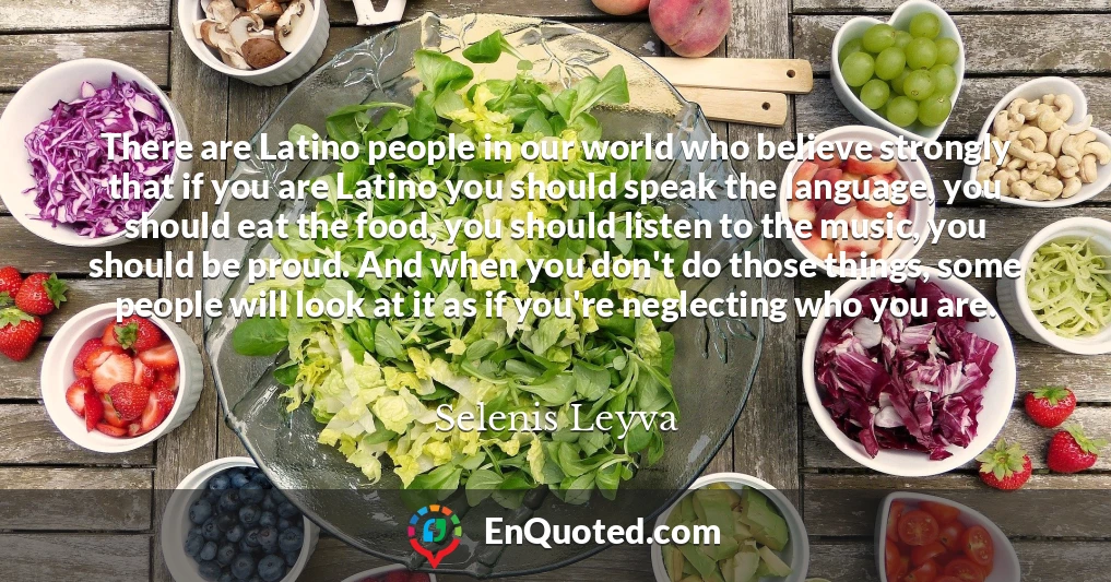 There are Latino people in our world who believe strongly that if you are Latino you should speak the language, you should eat the food, you should listen to the music, you should be proud. And when you don't do those things, some people will look at it as if you're neglecting who you are.