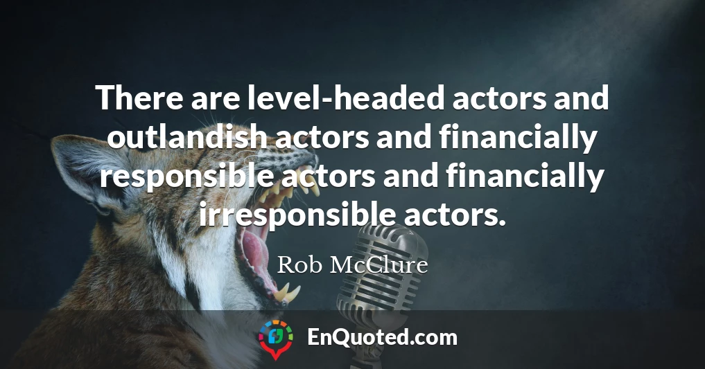 There are level-headed actors and outlandish actors and financially responsible actors and financially irresponsible actors.