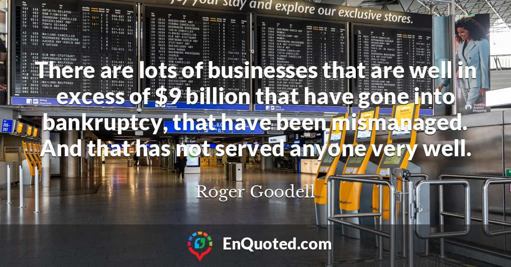 There are lots of businesses that are well in excess of $9 billion that have gone into bankruptcy, that have been mismanaged. And that has not served anyone very well.