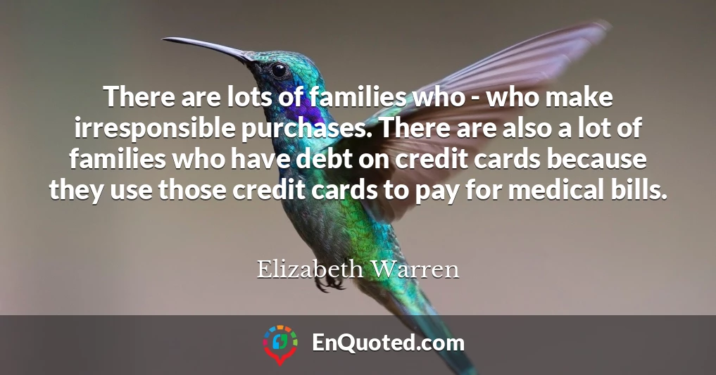 There are lots of families who - who make irresponsible purchases. There are also a lot of families who have debt on credit cards because they use those credit cards to pay for medical bills.