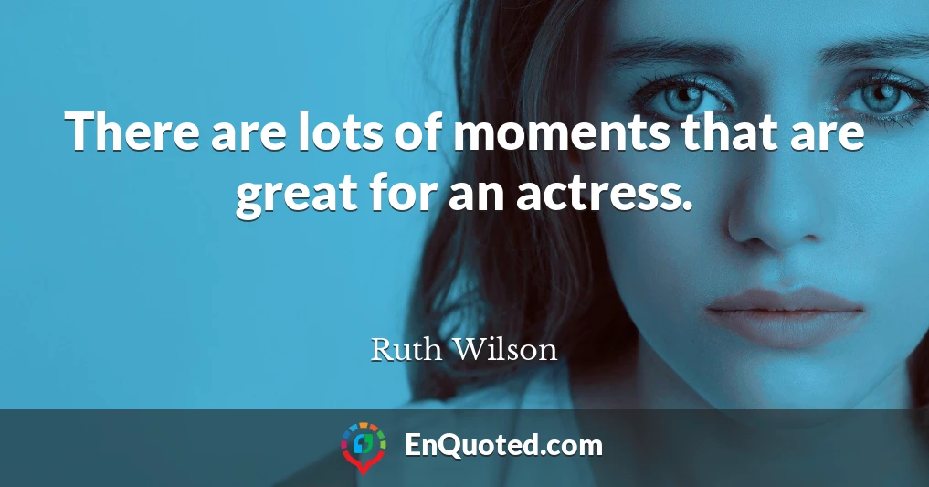 There are lots of moments that are great for an actress.