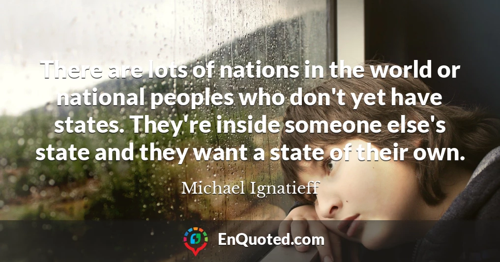 There are lots of nations in the world or national peoples who don't yet have states. They're inside someone else's state and they want a state of their own.