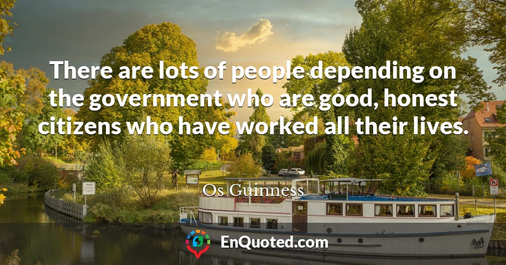 There are lots of people depending on the government who are good, honest citizens who have worked all their lives.