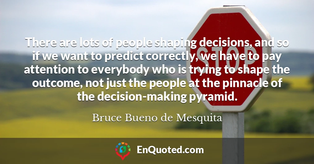 There are lots of people shaping decisions, and so if we want to predict correctly, we have to pay attention to everybody who is trying to shape the outcome, not just the people at the pinnacle of the decision-making pyramid.