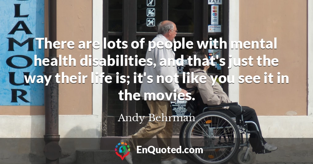 There are lots of people with mental health disabilities, and that's just the way their life is; it's not like you see it in the movies.