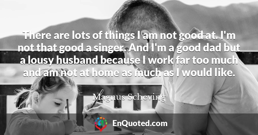 There are lots of things I am not good at. I'm not that good a singer. And I'm a good dad but a lousy husband because I work far too much and am not at home as much as I would like.