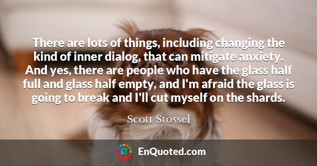 There are lots of things, including changing the kind of inner dialog, that can mitigate anxiety. And yes, there are people who have the glass half full and glass half empty, and I'm afraid the glass is going to break and I'll cut myself on the shards.