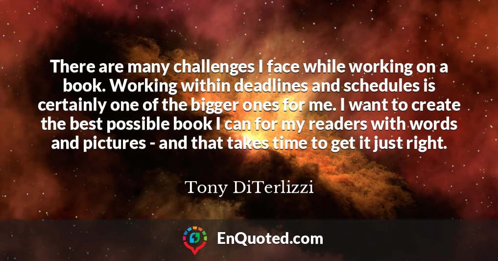 There are many challenges I face while working on a book. Working within deadlines and schedules is certainly one of the bigger ones for me. I want to create the best possible book I can for my readers with words and pictures - and that takes time to get it just right.