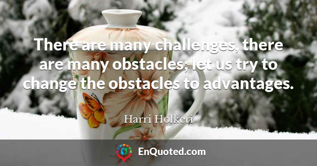There are many challenges, there are many obstacles; let us try to change the obstacles to advantages.