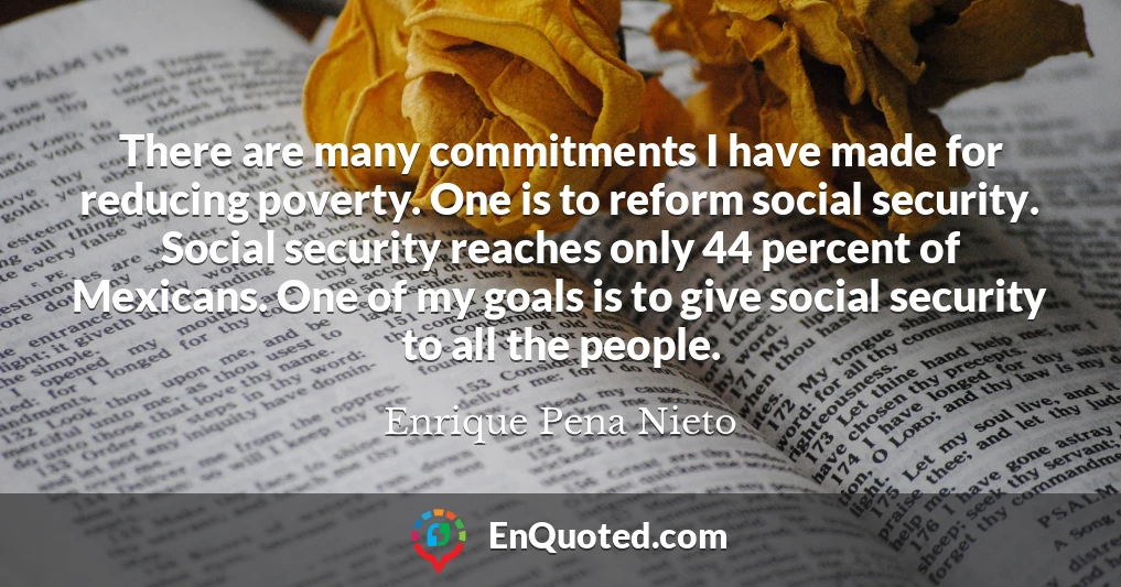 There are many commitments I have made for reducing poverty. One is to reform social security. Social security reaches only 44 percent of Mexicans. One of my goals is to give social security to all the people.