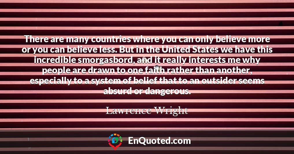 There are many countries where you can only believe more or you can believe less. But in the United States we have this incredible smorgasbord, and it really interests me why people are drawn to one faith rather than another, especially to a system of belief that to an outsider seems absurd or dangerous.