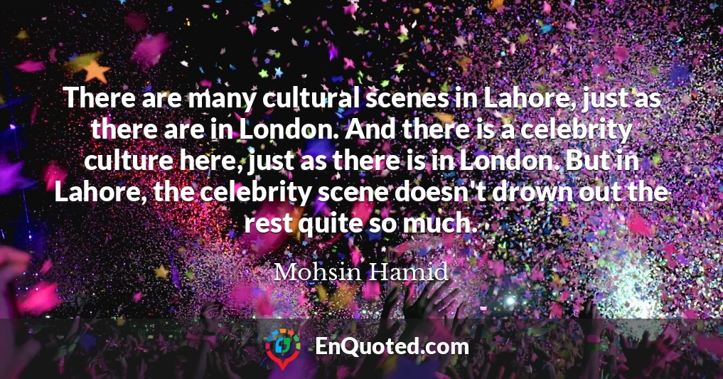 There are many cultural scenes in Lahore, just as there are in London. And there is a celebrity culture here, just as there is in London. But in Lahore, the celebrity scene doesn't drown out the rest quite so much.